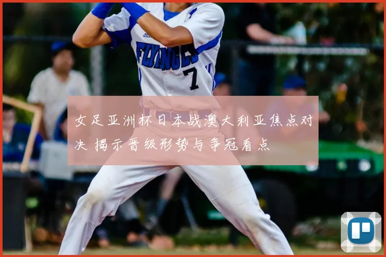 女足亚洲杯日本战澳大利亚焦点对决 揭示晋级形势与争冠看点