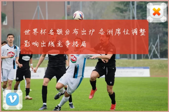 世界杯名额分布出炉 各洲席位调整影响出线竞争格局