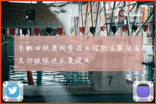 李娜回顾澳网登顶历程职业赛场高光仍被球迷反复提及