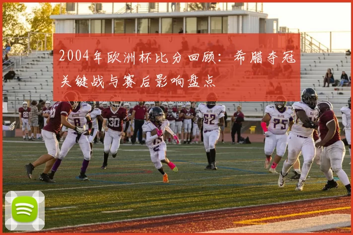 2004年欧洲杯比分回顾：希腊夺冠关键战与赛后影响盘点