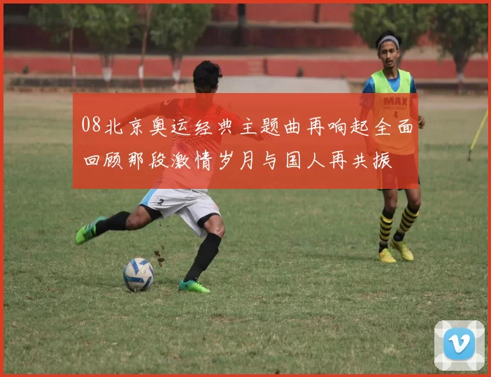 08北京奥运经典主题曲再响起全面回顾那段激情岁月与国人再共振