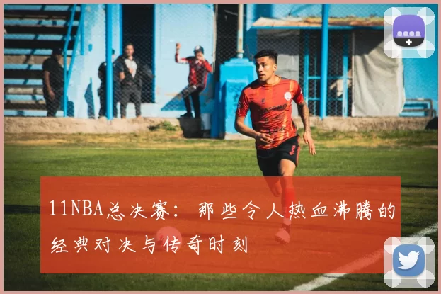 11NBA总决赛：那些令人热血沸腾的经典对决与传奇时刻
