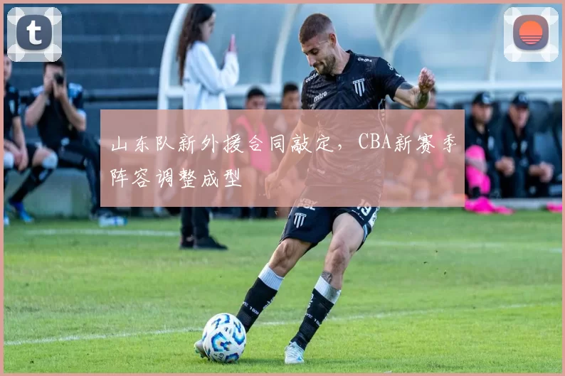 山东队新外援合同敲定，CBA新赛季阵容调整成型