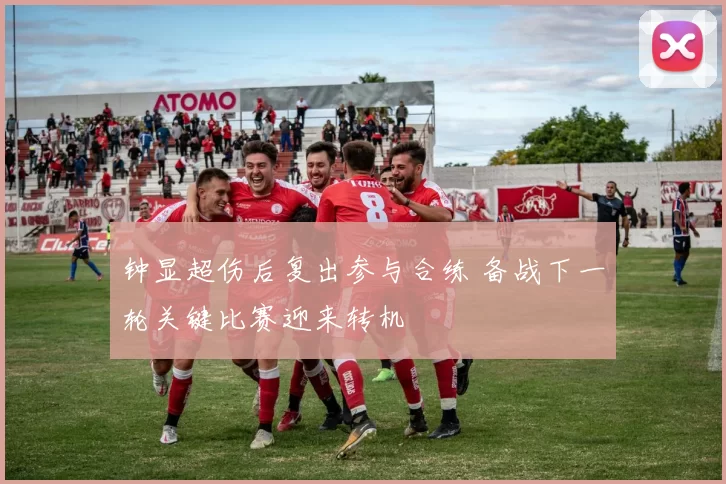 钟显超伤后复出参与合练 备战下一轮关键比赛迎来转机