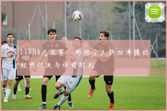 11NBA总决赛：那些令人热血沸腾的经典对决与传奇时刻