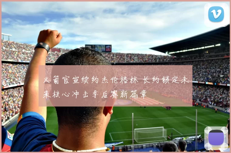 火箭官宣续约杰伦格林 长约锁定未来核心冲击季后赛新篇章