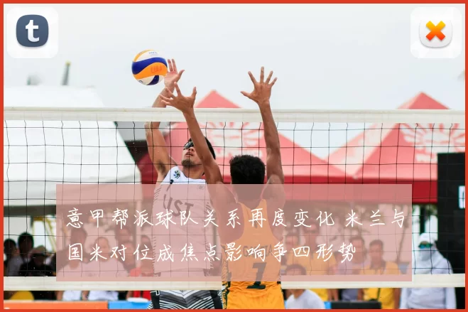 意甲帮派球队关系再度变化 米兰与国米对位成焦点影响争四形势