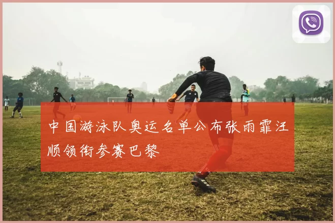 中国游泳队奥运名单公布张雨霏汪顺领衔参赛巴黎