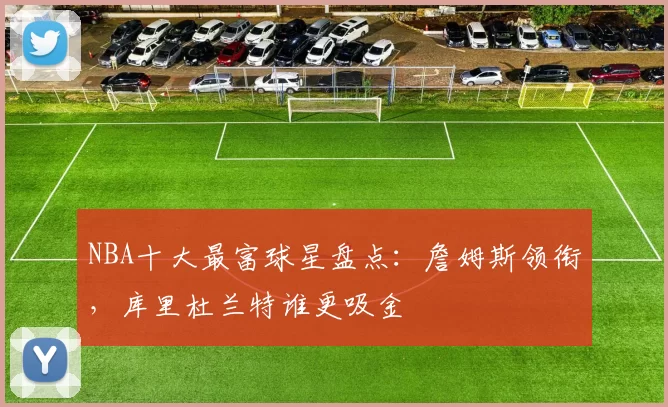 NBA十大最富球星盘点：詹姆斯领衔，库里杜兰特谁更吸金