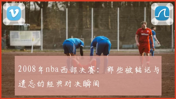 2008年nba西部决赛：那些被铭记与遗忘的经典对决瞬间