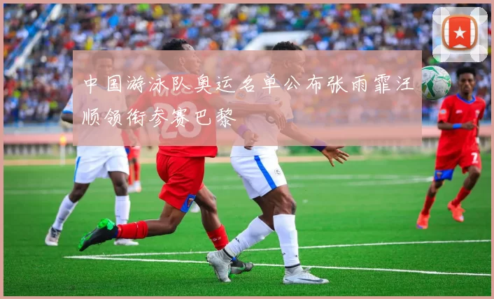 中国游泳队奥运名单公布张雨霏汪顺领衔参赛巴黎