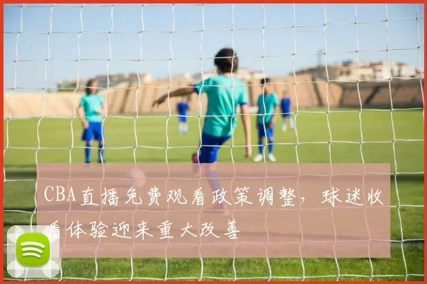 CBA直播免费观看政策调整，球迷收看体验迎来重大改善