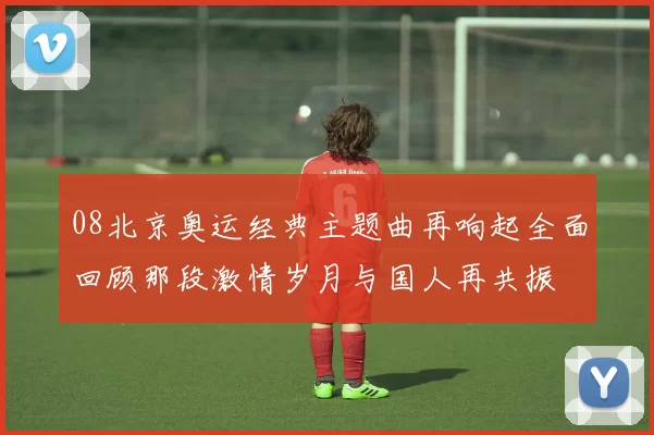 08北京奥运经典主题曲再响起全面回顾那段激情岁月与国人再共振