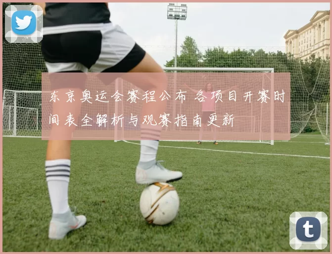 东京奥运会赛程公布 各项目开赛时间表全解析与观赛指南更新