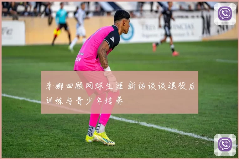 李娜回顾网球生涯 新访谈谈退役后训练与青少年培养