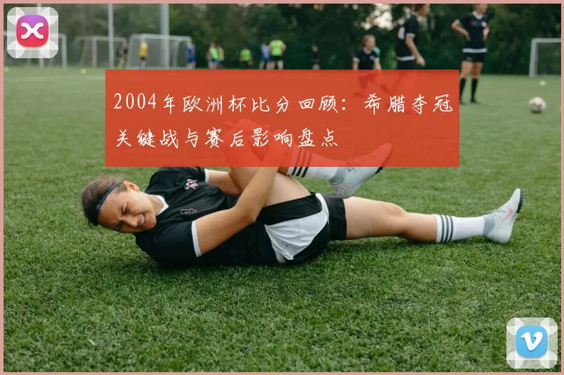 2004年欧洲杯比分回顾：希腊夺冠关键战与赛后影响盘点