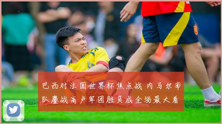 巴西对法国世界杯焦点战 内马尔率队鏖战高卢军团胜负成全场最大看点