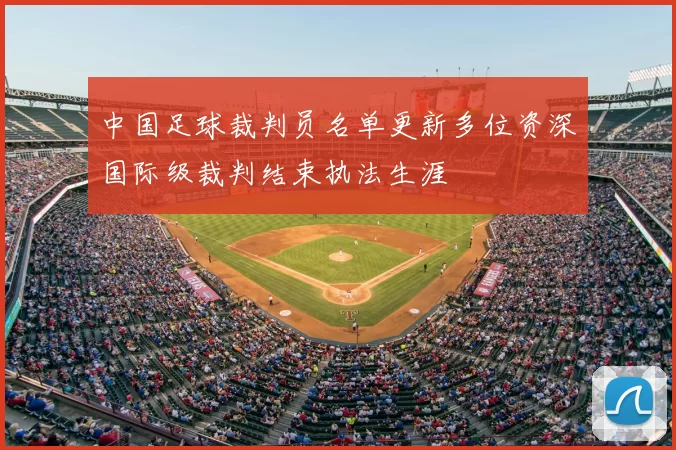 中国足球裁判员名单更新多位资深国际级裁判结束执法生涯