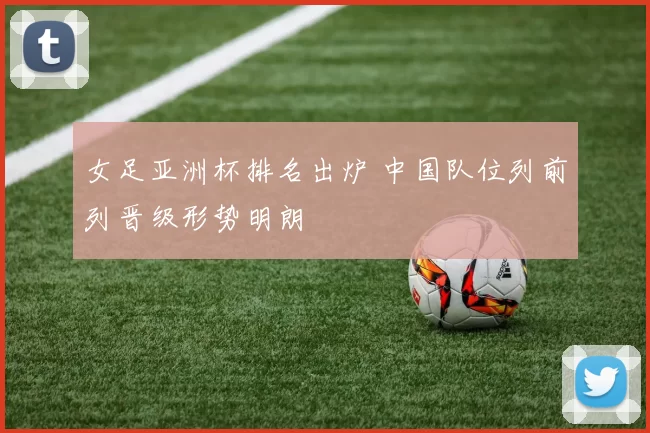 女足亚洲杯排名出炉 中国队位列前列晋级形势明朗