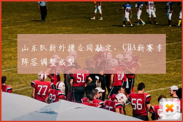 山东队新外援合同敲定，CBA新赛季阵容调整成型