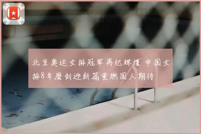 北京奥运女排冠军再忆辉煌 中国女排8年磨剑迎新篇重燃国人期待