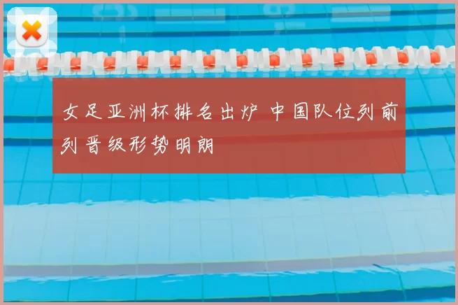 女足亚洲杯排名出炉 中国队位列前列晋级形势明朗