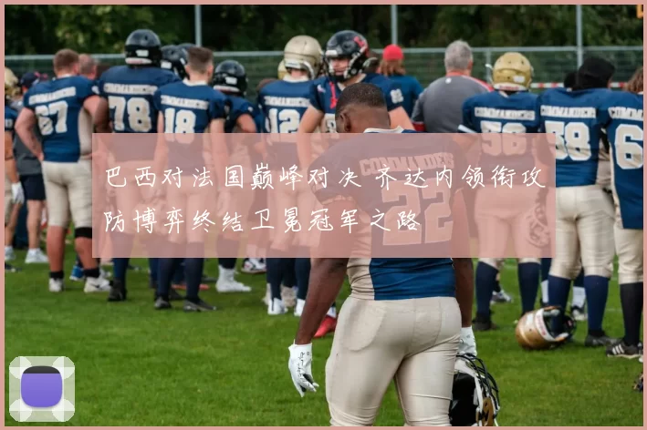 巴西对法国巅峰对决 齐达内领衔攻防博弈终结卫冕冠军之路