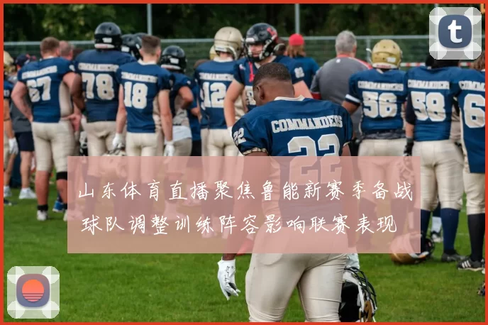 山东体育直播聚焦鲁能新赛季备战 球队调整训练阵容影响联赛表现