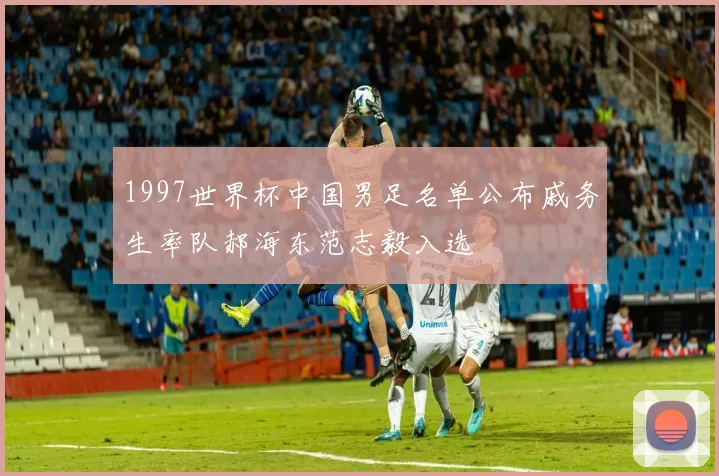 1997世界杯中国男足名单公布戚务生率队郝海东范志毅入选