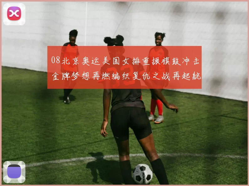 08北京奥运美国女排重振旗鼓冲击金牌梦想再燃编织复仇之战再起航