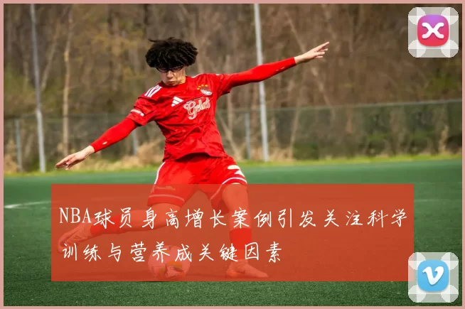 NBA球员身高增长案例引发关注科学训练与营养成关键因素
