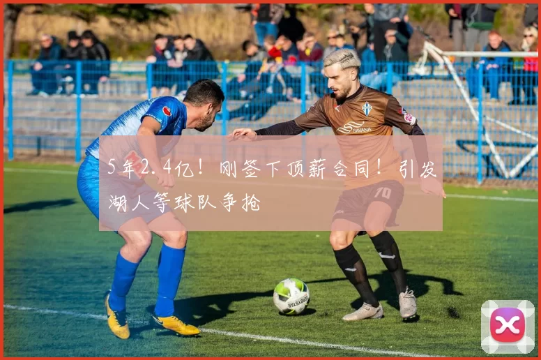 5年2.4亿！刚签下顶薪合同！引发湖人等球队争抢