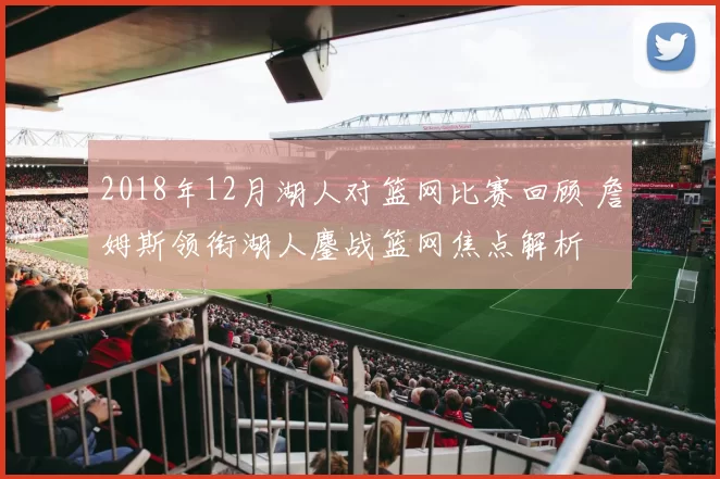 2018年12月湖人对篮网比赛回顾 詹姆斯领衔湖人鏖战篮网焦点解析