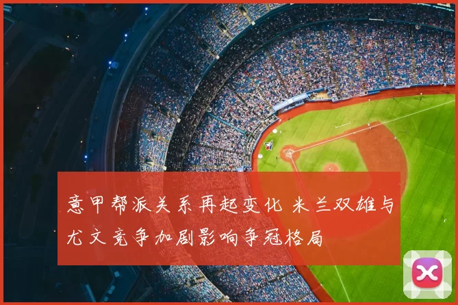 意甲帮派关系再起变化 米兰双雄与尤文竞争加剧影响争冠格局