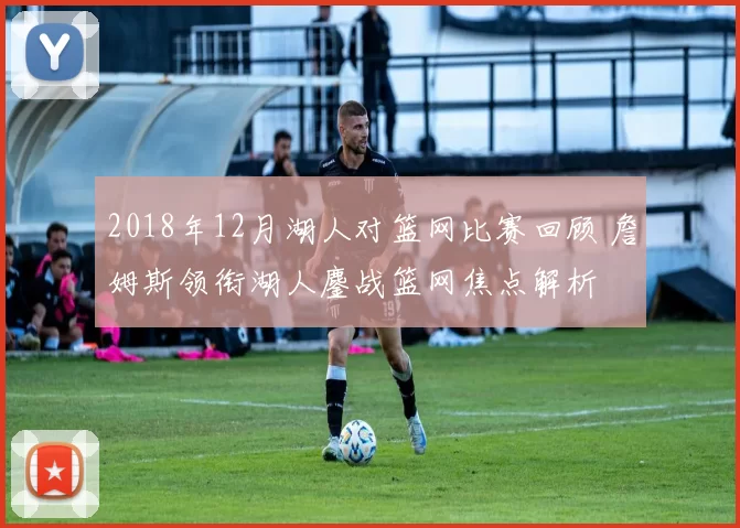 2018年12月湖人对篮网比赛回顾 詹姆斯领衔湖人鏖战篮网焦点解析