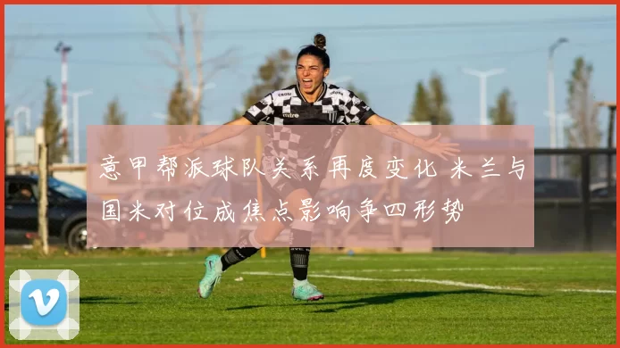 意甲帮派球队关系再度变化 米兰与国米对位成焦点影响争四形势