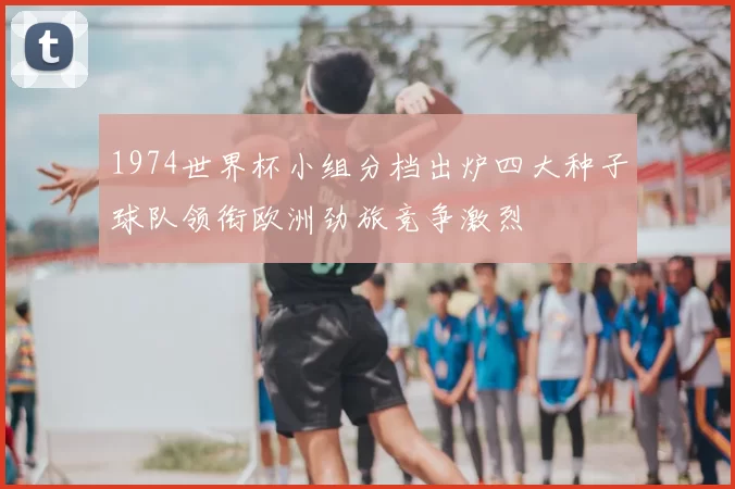 1974世界杯小组分档出炉四大种子球队领衔欧洲劲旅竞争激烈