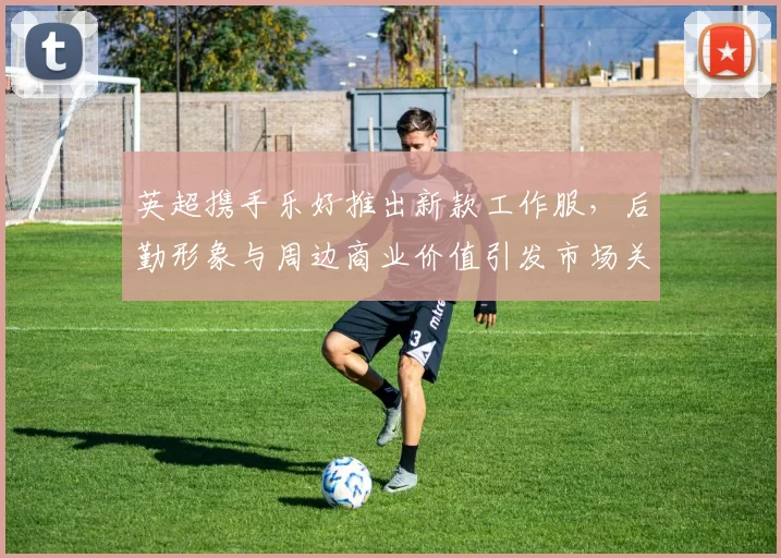 英超携手乐好推出新款工作服，后勤形象与周边商业价值引发市场关注