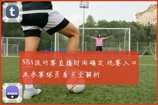 NBA技巧赛直播时间确定 观赛入口及参赛球员看点全解析