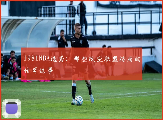 1981NBA选秀：那些改变联盟格局的传奇故事