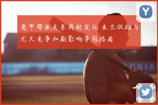 意甲帮派关系再起变化 米兰双雄与尤文竞争加剧影响争冠格局