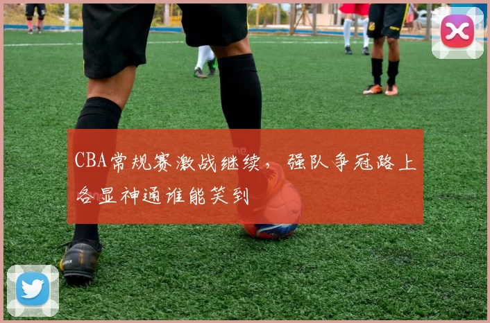 CBA常规赛激战继续，强队争冠路上各显神通谁能笑到