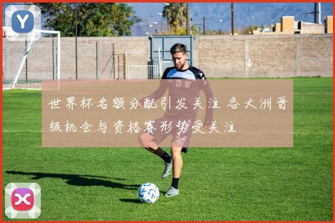 世界杯名额分配引发关注 各大洲晋级机会与资格赛形势受关注