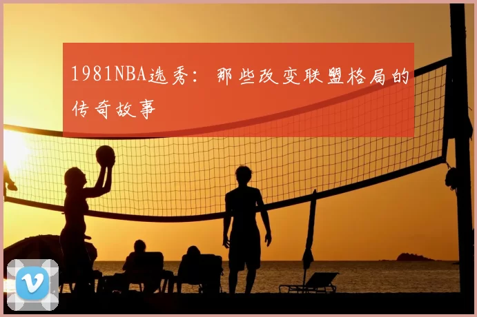 1981NBA选秀：那些改变联盟格局的传奇故事