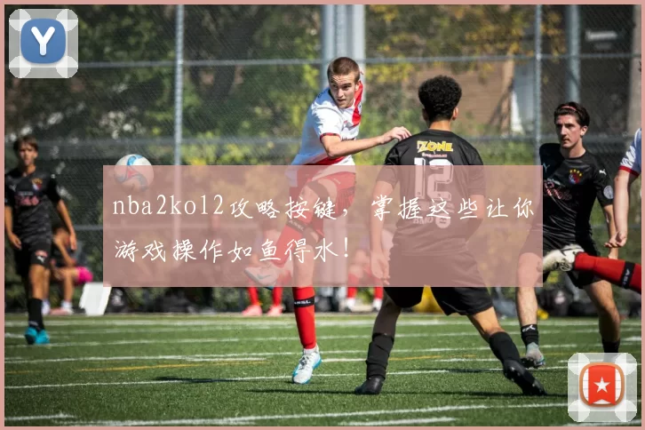 nba2kol2攻略按键，掌握这些让你游戏操作如鱼得水！