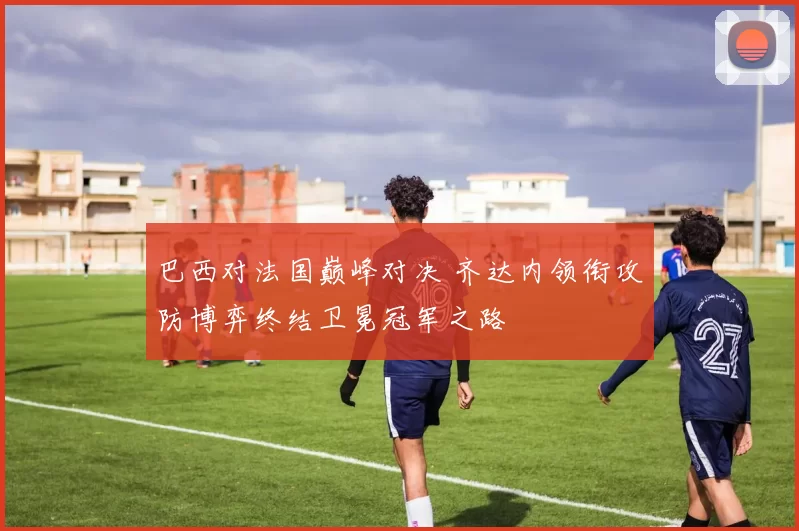 巴西对法国巅峰对决 齐达内领衔攻防博弈终结卫冕冠军之路