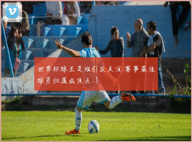 世界杯球王是谁引发关注 赛事最佳球员归属成焦点_1