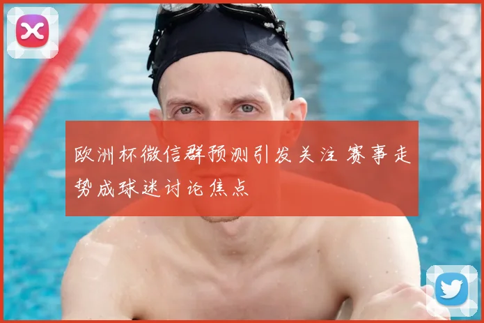 欧洲杯微信群预测引发关注 赛事走势成球迷讨论焦点