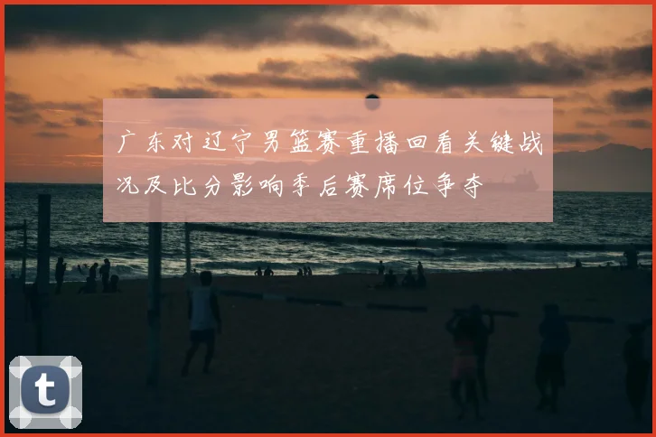 广东对辽宁男篮赛重播回看关键战况及比分影响季后赛席位争夺
