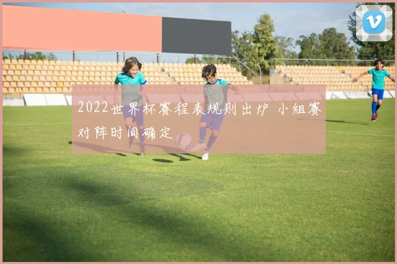 2022世界杯赛程表规则出炉 小组赛对阵时间确定